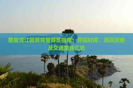 恩施清江画廊完整游览指南：开船时间、游玩攻略及交通路线汇总